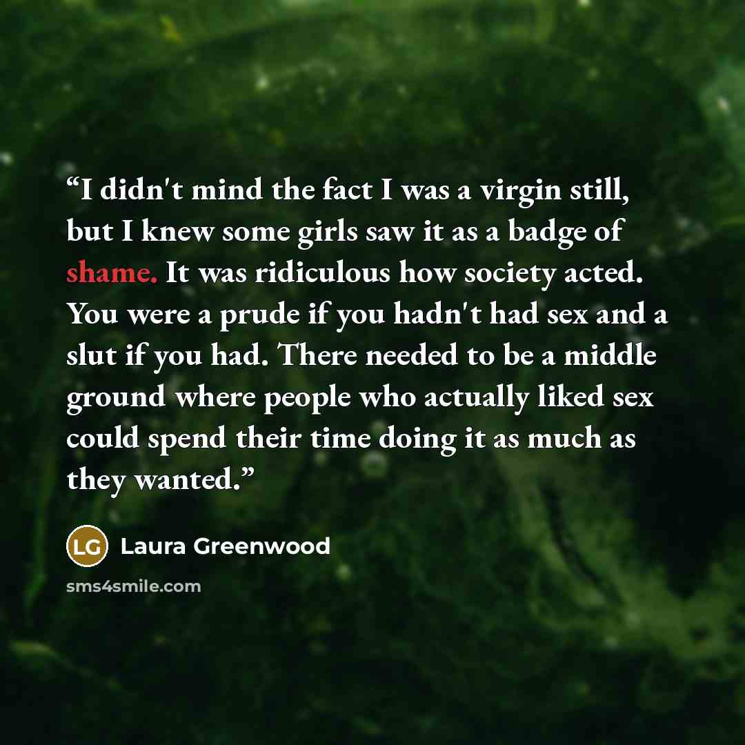 “I didn't mind the fact I was a virgin still, but I knew some girls saw it as a badge of shame. It was ridiculous how society acted. You were a prude if you hadn't had sex and a slut if you had. There needed to be a middle ground where people who actually liked sex could spend their time doing it…” quote by Laura Greenwood