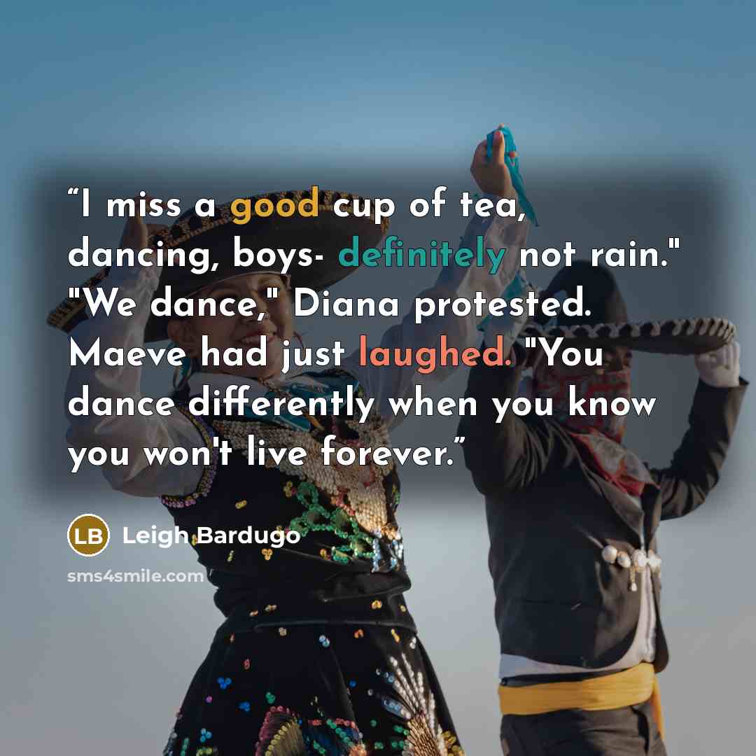 “I miss a good cup of tea, dancing, boys- definitely not rain." "We dance," Diana protested. Maeve had just laughed. "You dance differently when you know you won't live forever.” quote by Leigh Bardugo