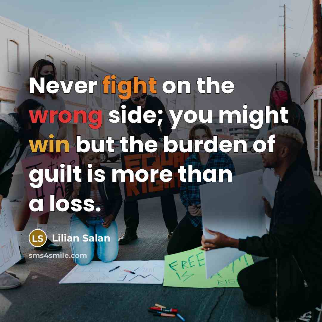 “Never fight on the wrong side; you might win but the burden of guilt is more than a loss.” quote by Lilian Salan