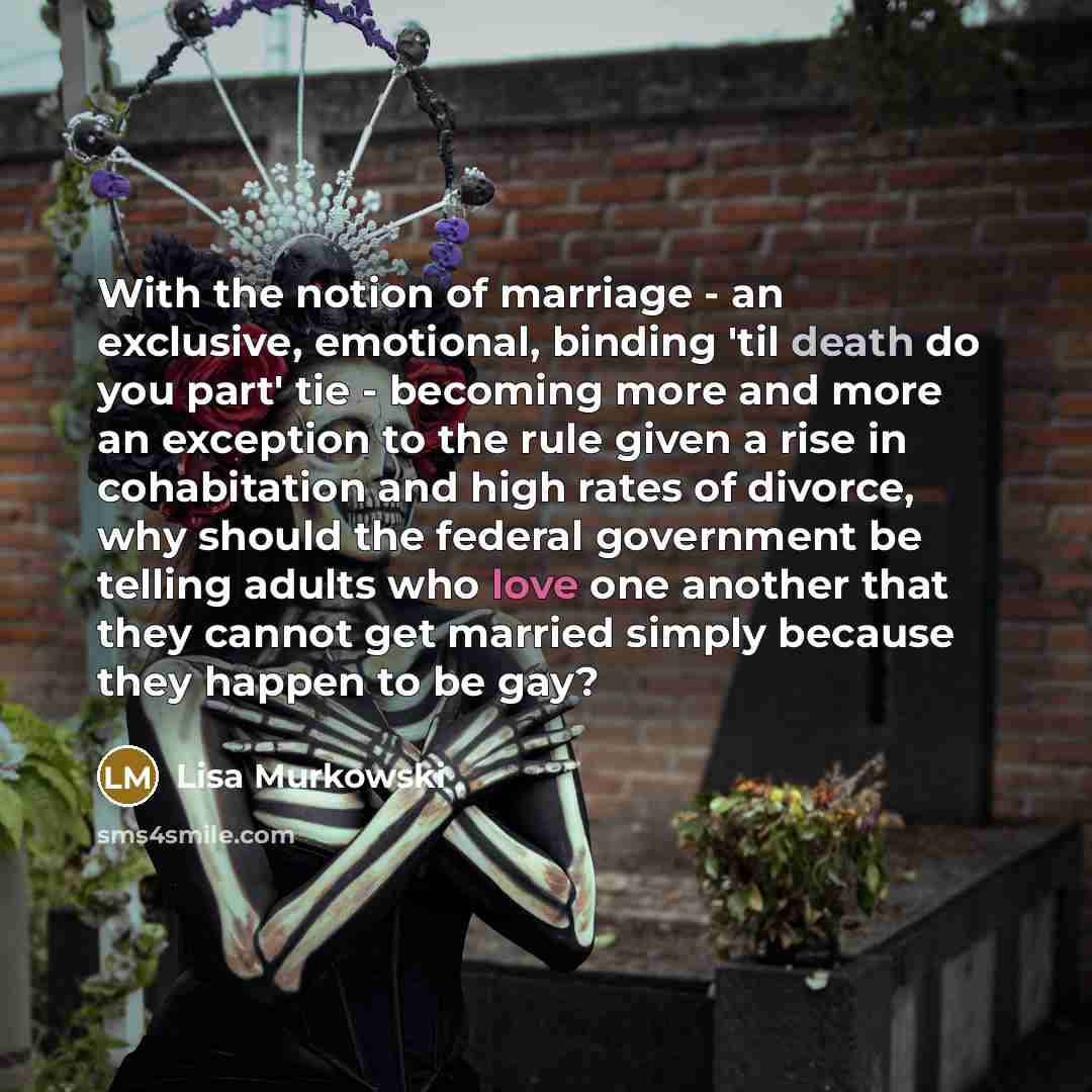 “With the notion of marriage - an exclusive, emotional, binding 'til death do you part' tie - becoming more and more an exception to the rule given a rise in cohabitation and high rates of divorce, why should the federal government be telling adults who love one another that they cannot get married…” quote by Lisa Murkowski