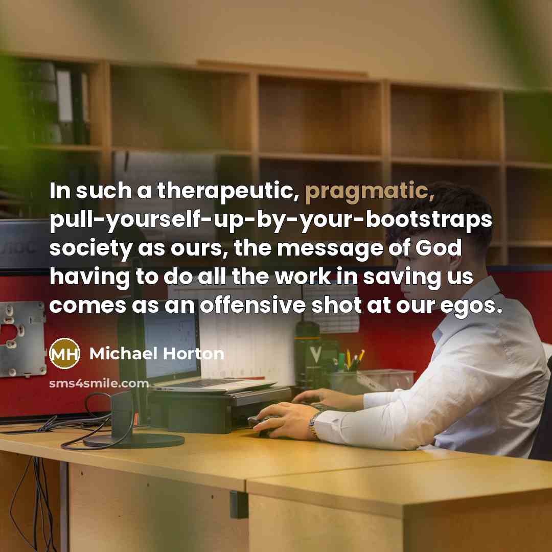 “In such a therapeutic, pragmatic, pull-yourself-up-by-your-bootstraps society as ours, the…” quote by Michael Horton