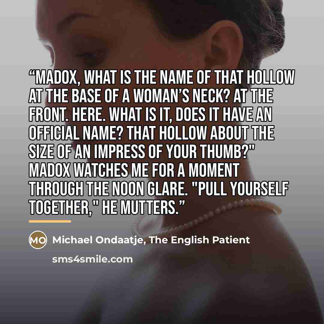 “Madox, what is the name of that hollow at the base of a woman’s neck? At the front. Here. What is it, does it have an official name? That hollow about the size of an impress of your thumb?" Madox watches me for a moment through the noon glare. "Pull yourself together," he mutters.” quote by The English Patient Michael Ondaatje