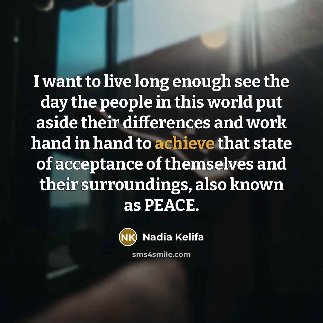 “I want to live long enough see the day the people in this world put aside their differences and work hand in hand to achieve that state of acceptance of themselves and their surroundings, also known as PEACE.” quote by Nadia Kelifa