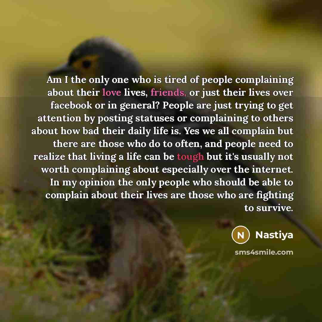 “Am I the only one who is tired of people complaining about their love lives, friends, or just their lives over facebook or in general? People are just trying to get attention by posting statuses or complaining to others about how bad their daily life is. Yes we all complain but there are those who…” quote by Nastiya