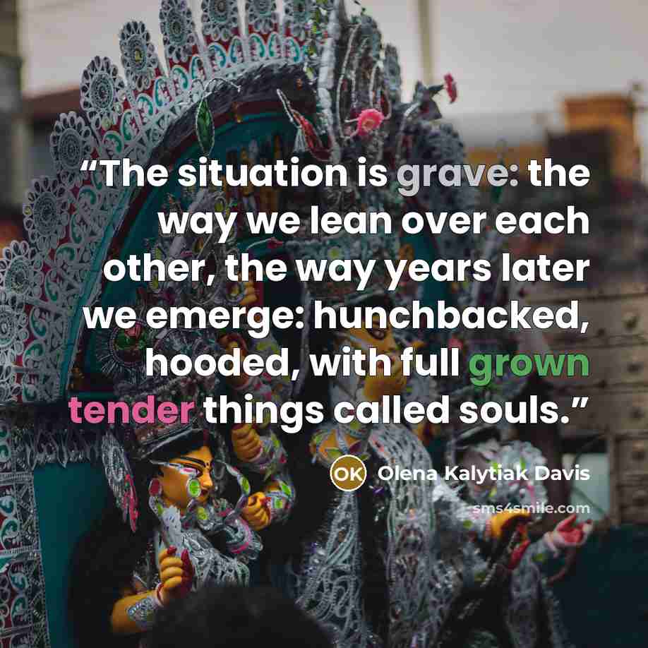 “The situation is grave: the way we lean over each other, the way years later we emerge: hunchbacked, hooded, with full grown tender things called souls.” quote by Olena Kalytiak Davis