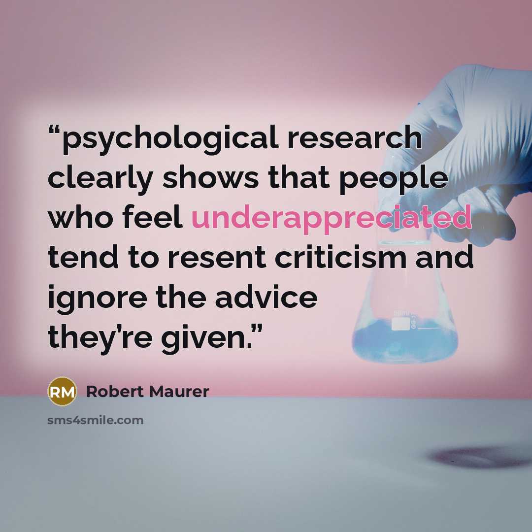 “psychological research clearly shows that people who feel underappreciated tend to resent criticism and ignore the advice they’re given.” quote by Robert Maurer