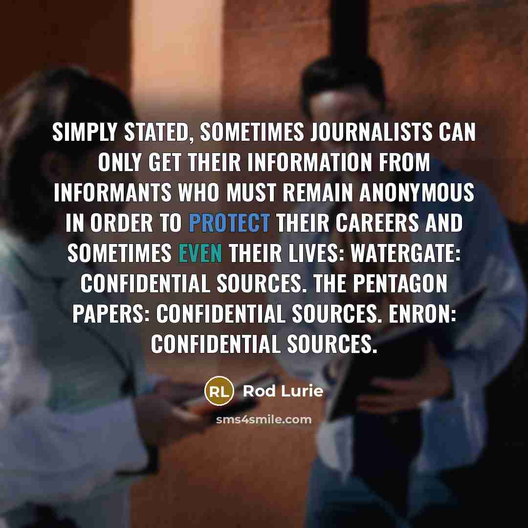 “Simply stated, sometimes journalists can only get their information from informants who must remain anonymous in order to protect their careers and sometimes even their lives: Watergate: Confidential sources. The Pentagon Papers: Confidential sources. Enron: Confidential sources.” quote by Rod Lurie