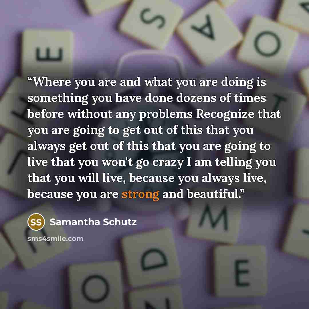 “Where you are and what you are doing is something you have done dozens of times before without any problems Recognize that you are going to get out of this that you always get out of this that you are going to live that you won't go crazy I am telling you that you will live, because you always…” quote by Samantha Schutz