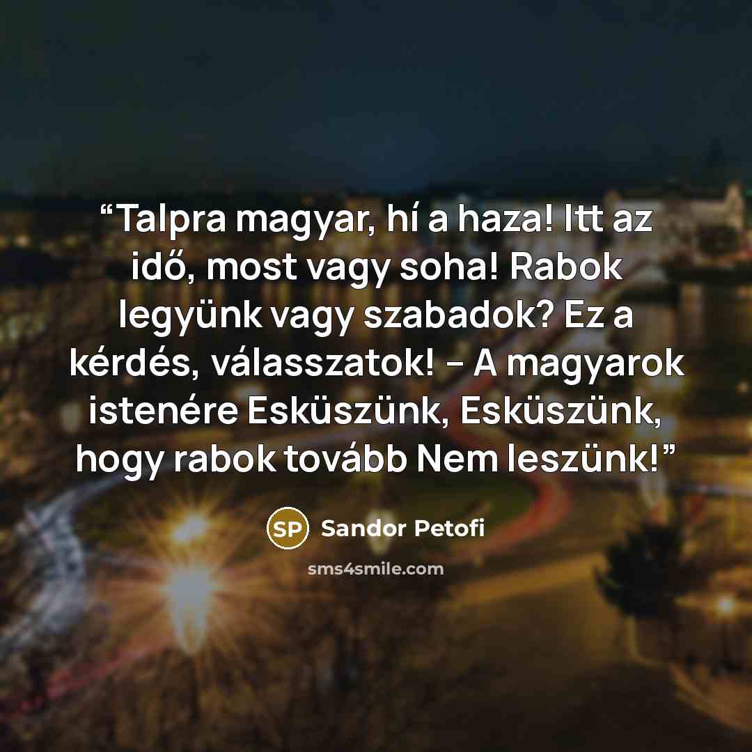 “Talpra magyar, hí a haza! Itt az idő, most vagy soha! Rabok legyünk vagy szabadok? Ez a kérdés, válasszatok! – A magyarok istenére Esküszünk, Esküszünk, hogy rabok tovább Nem leszünk!” quote by Sándor Petőfi