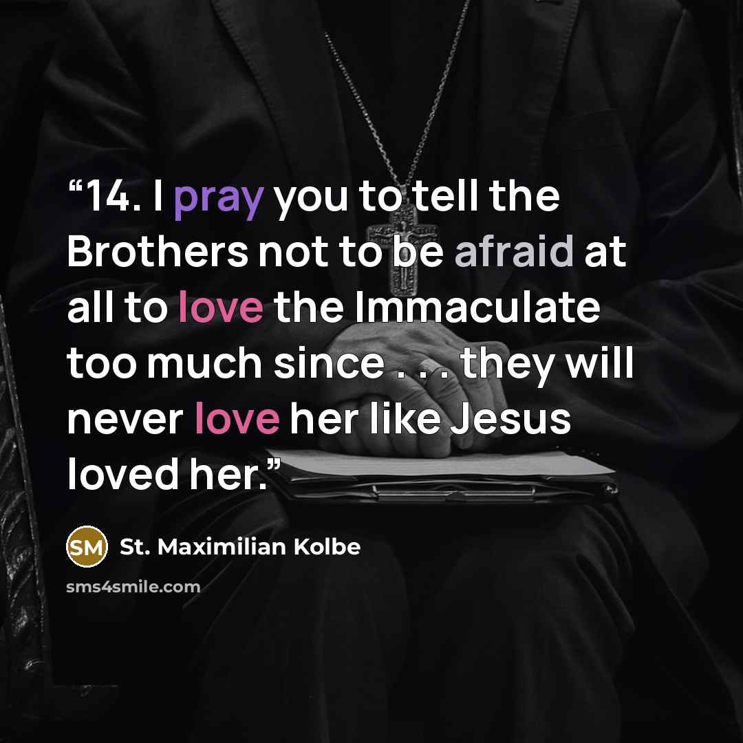 “14. I pray you to tell the Brothers not to be afraid at all to love the Immaculate too much since . . . they will never love her like Jesus loved her.” quote by St. Maximilian Kolbe