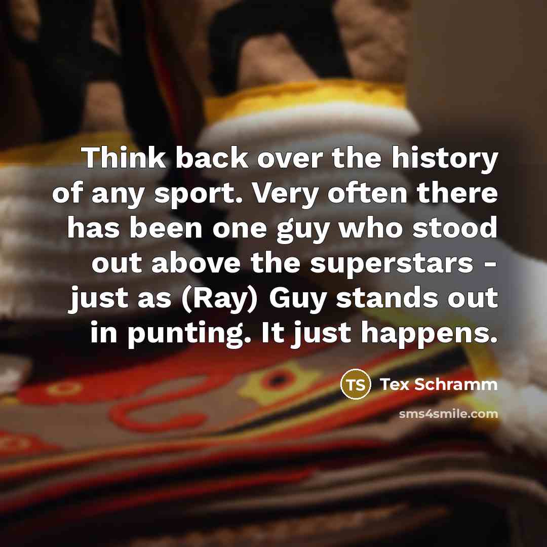 “Think back over the history of any sport. Very often there has been one guy who stood out above the superstars - just as (Ray) Guy stands out in punting. It just happens.” quote by Tex Schramm