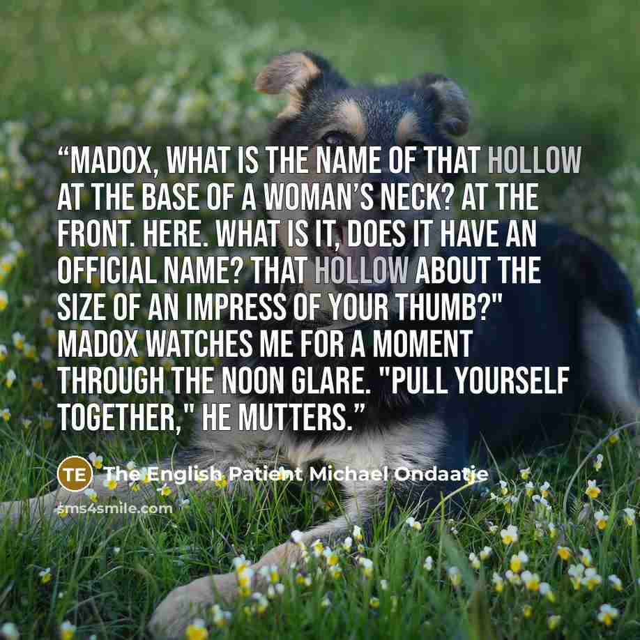 “Madox, what is the name of that hollow at the base of a woman’s neck? At the front. Here. What is it, does it have an official name? That hollow about the size of an impress of your thumb?" Madox watches me for a moment through the noon glare. "Pull yourself together," he mutters.” quote by The English Patient Michael Ondaatje
