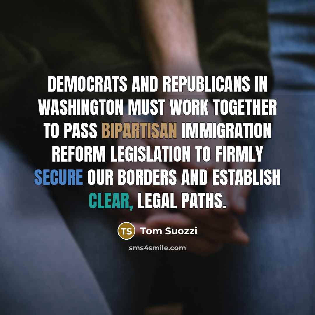 “Democrats and Republicans in Washington must work together to pass bipartisan immigration reform legislation to firmly secure our borders and establish clear, legal paths.” quote by Tom Suozzi
