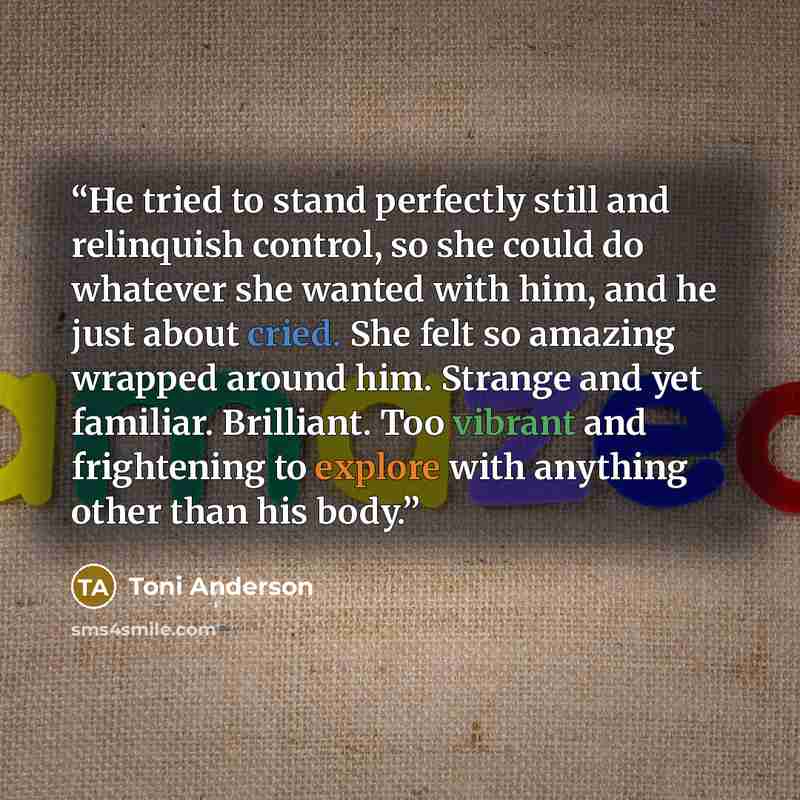 “He tried to stand perfectly still and relinquish control, so she could do whatever she wanted with him, and he just about cried. She felt so amazing wrapped around him. Strange and yet familiar. Brilliant. Too vibrant and frightening to explore with anything other than his body.” quote by Toni Anderson