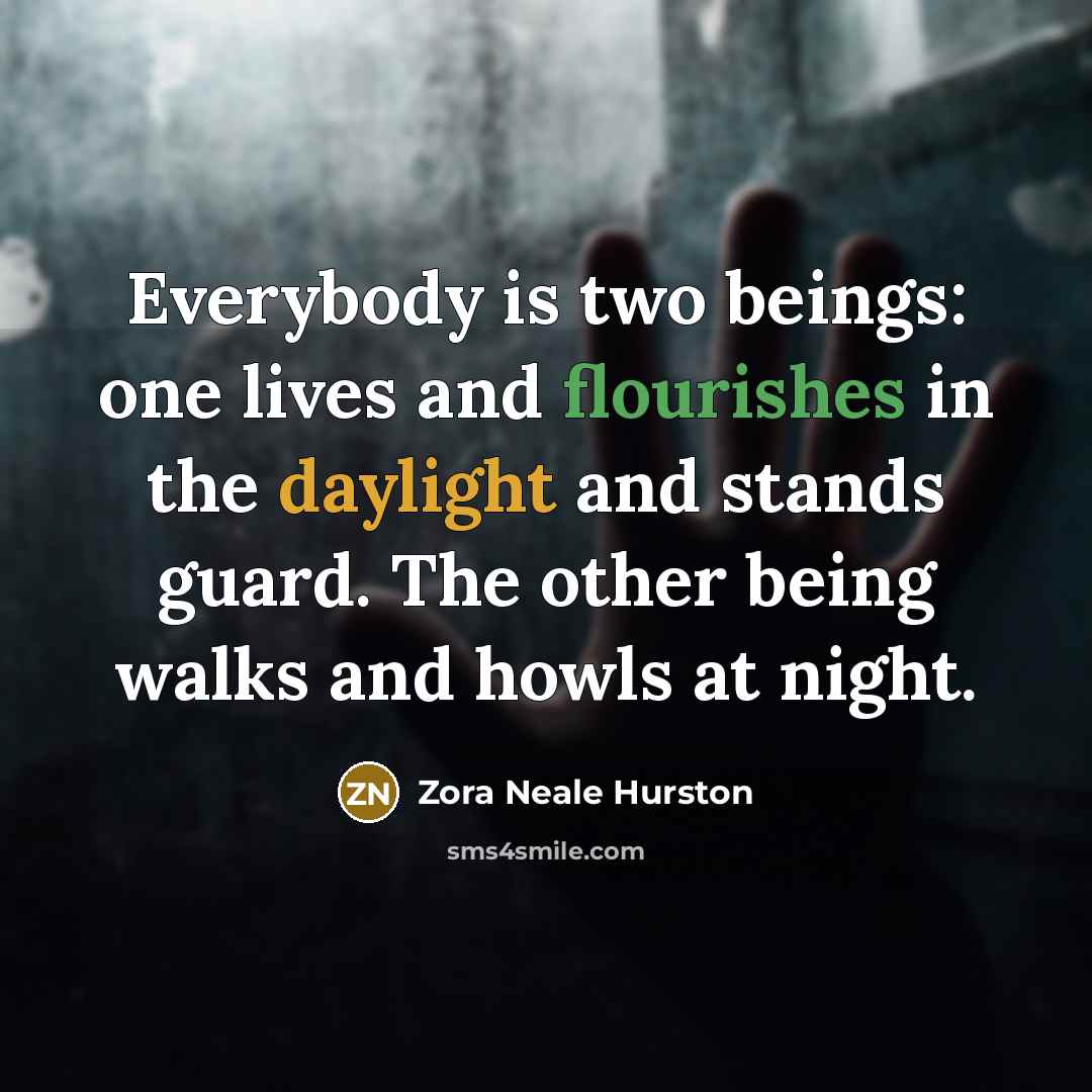“Everybody is two beings: one lives and flourishes in the daylight and stands guard. The other being walks and howls at night.” quote by Zora Neale Hurston