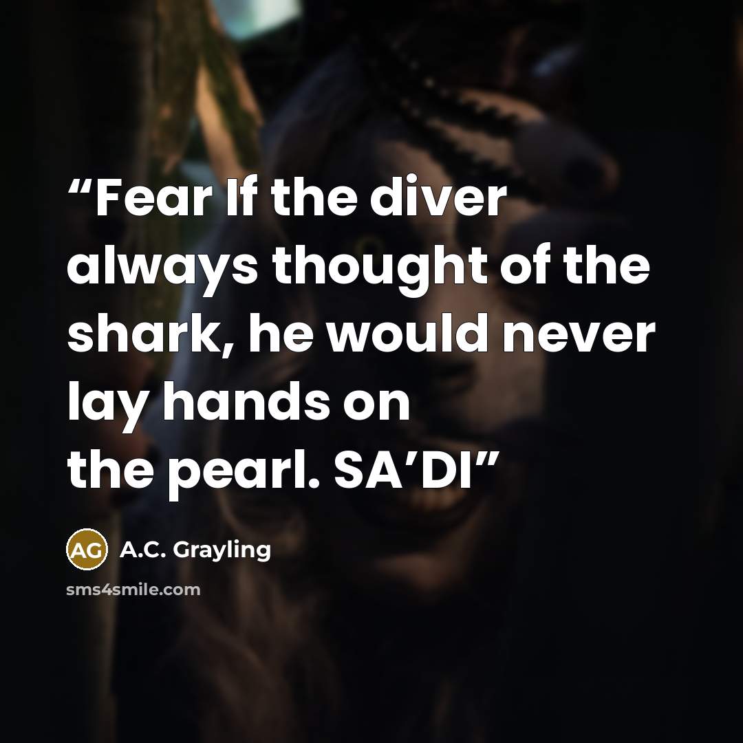 “Fear If the diver always thought of the shark, he would never lay hands on the pearl. SA’DI” quote by A.C. Grayling