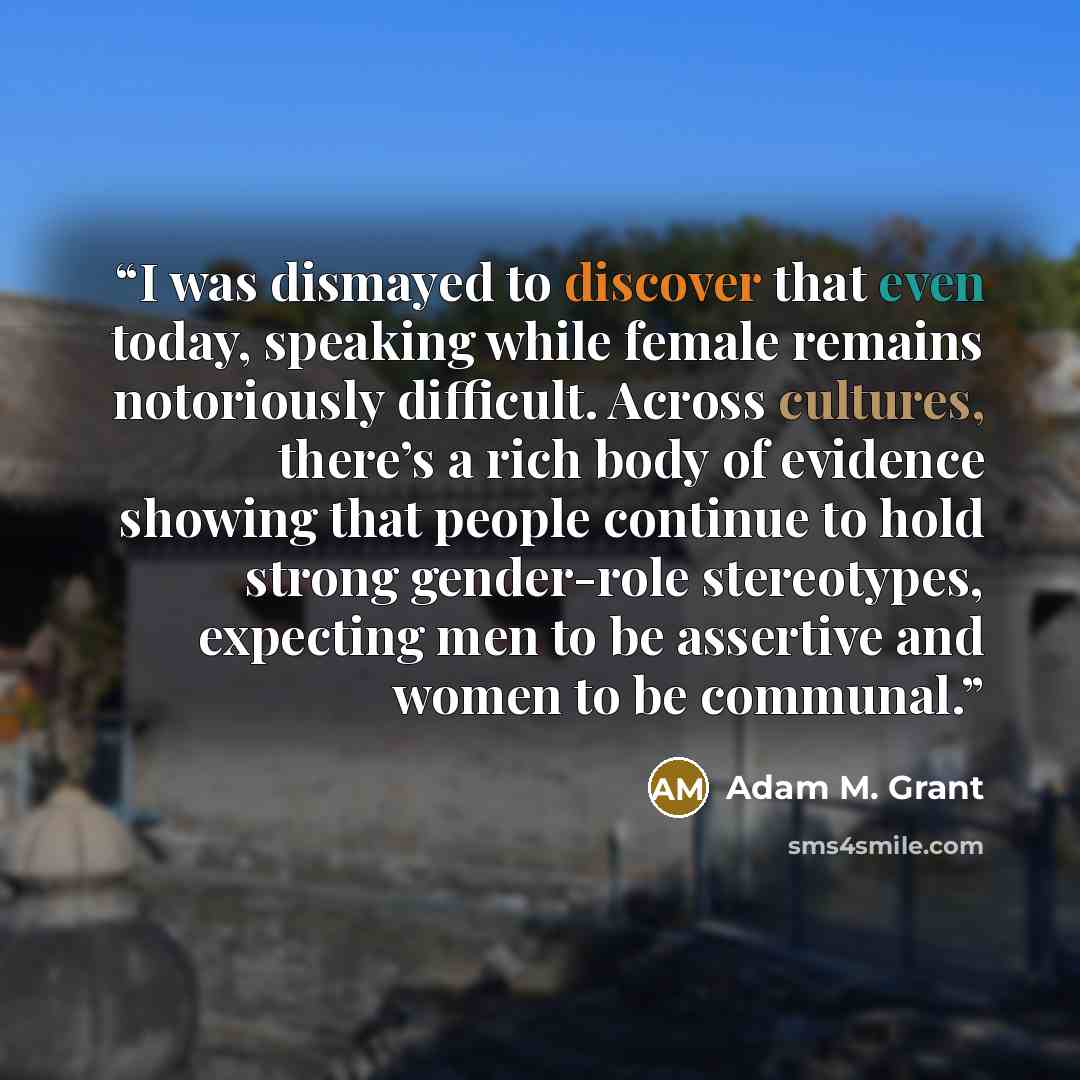 “I was dismayed to discover that even today, speaking while female remains notoriously difficult. Across cultures, there’s a rich body of evidence showing that people continue to hold strong gender-role stereotypes, expecting men to be assertive and women to be communal.” quote by Adam M. Grant