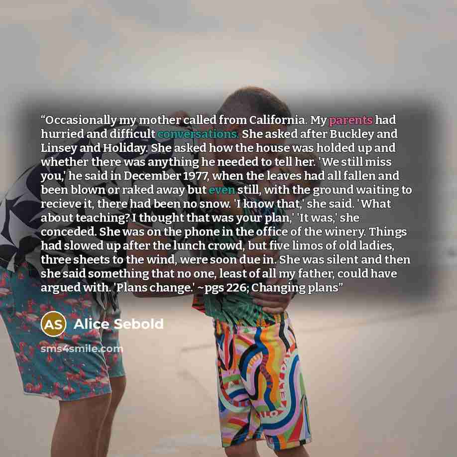 “Occasionally my mother called from California. My parents had hurried and difficult conversations. She asked after Buckley and Linsey and Holiday. She asked how the house was holded up and whether there was anything he needed to tell her. 'We still miss you,' he said in December 1977, when the…” quote by Alice Sebold