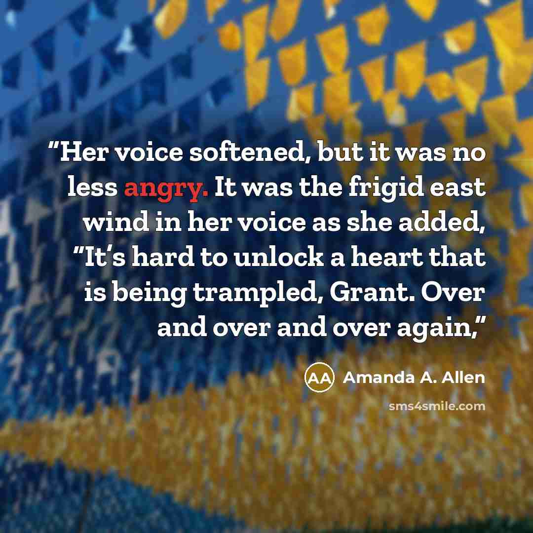 “Her voice softened, but it was no less angry. It was the frigid east wind in her voice as she added, “It’s hard to unlock a heart that is being trampled, Grant. Over and over and over again,” quote by Amanda A. Allen