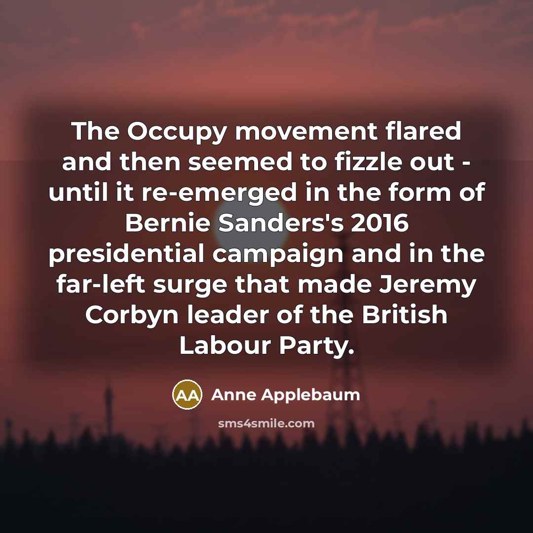 “The Occupy movement flared and then seemed to fizzle out - until it re-emerged in the form of Bernie Sanders's 2016 presidential campaign and in the far-left surge that made Jeremy Corbyn leader of the British Labour Party.” quote by Anne Applebaum