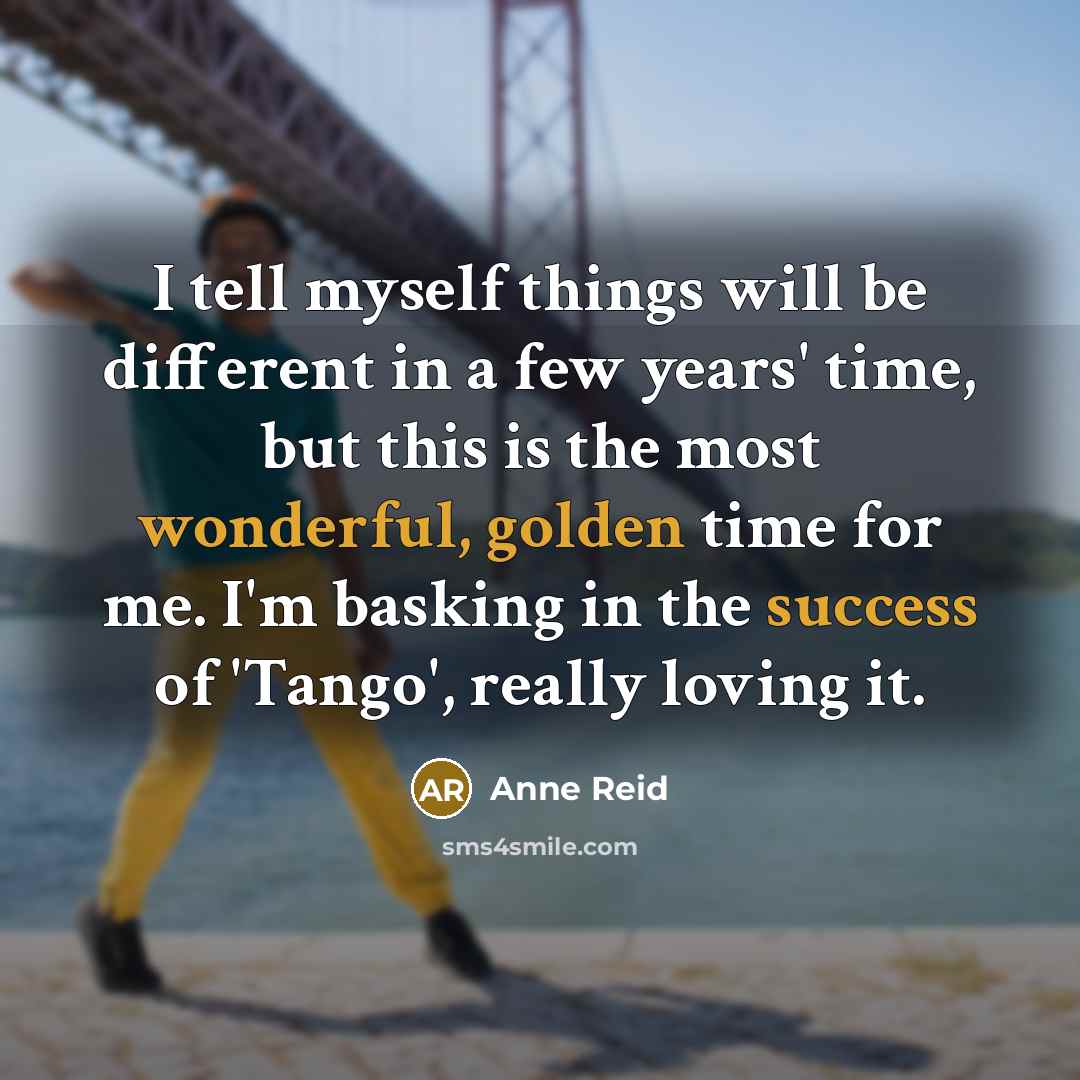 “I tell myself things will be different in a few years' time, but this is the most wonderful, golden time for me. I'm basking in the success of 'Tango', really loving it.” quote by Anne Reid