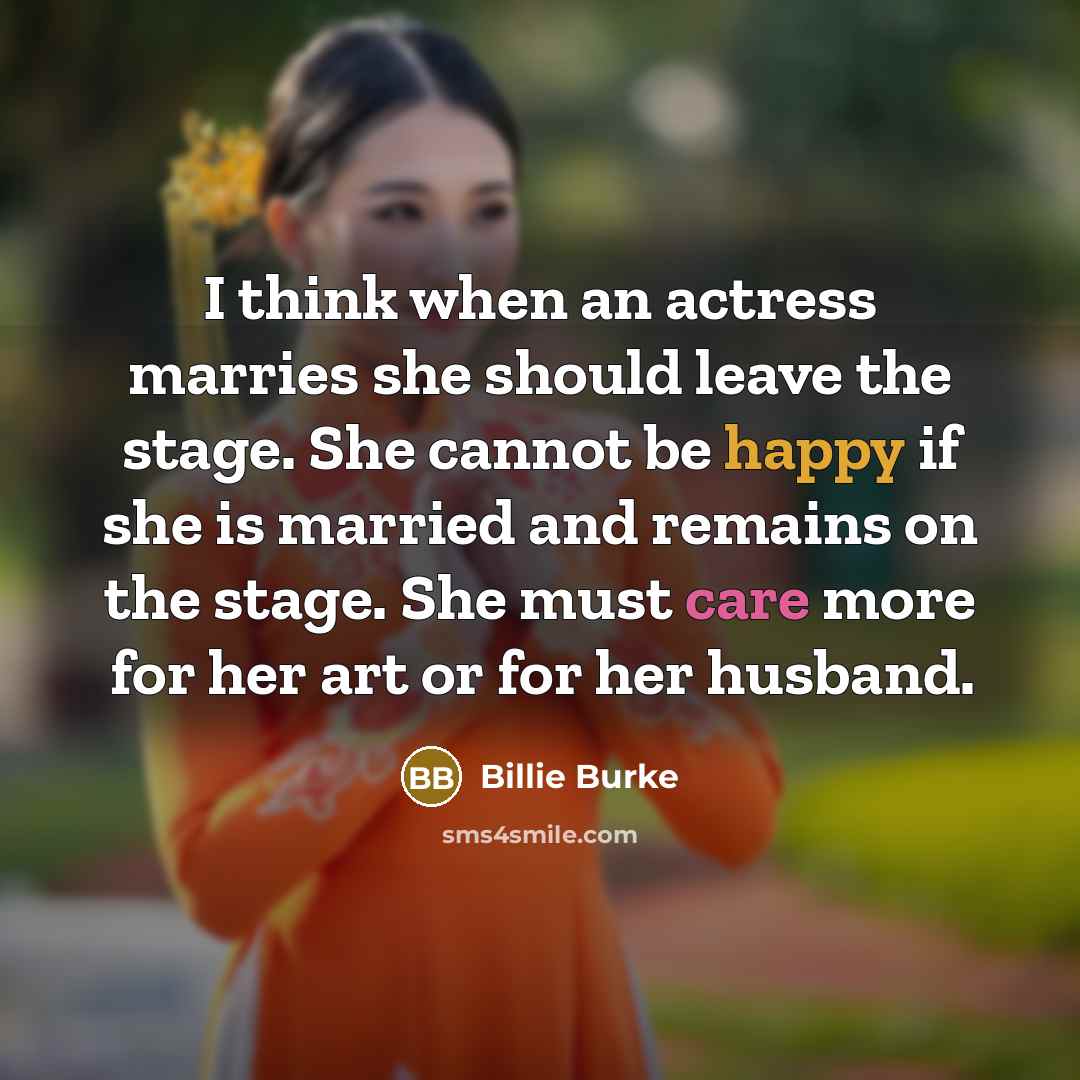 “I think when an actress marries she should leave the stage. She cannot be happy if she is married and remains on the stage. She must care more for her art or for her husband.” quote by Billie Burke