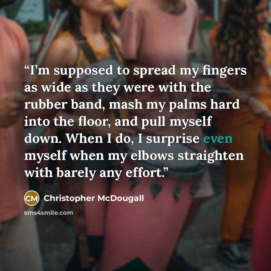 “I’m supposed to spread my fingers as wide as they were with the rubber band, mash my palms hard into the floor, and pull myself down. When I do, I surprise even myself when my elbows straighten with barely any effort.” quote by Christopher McDougall
