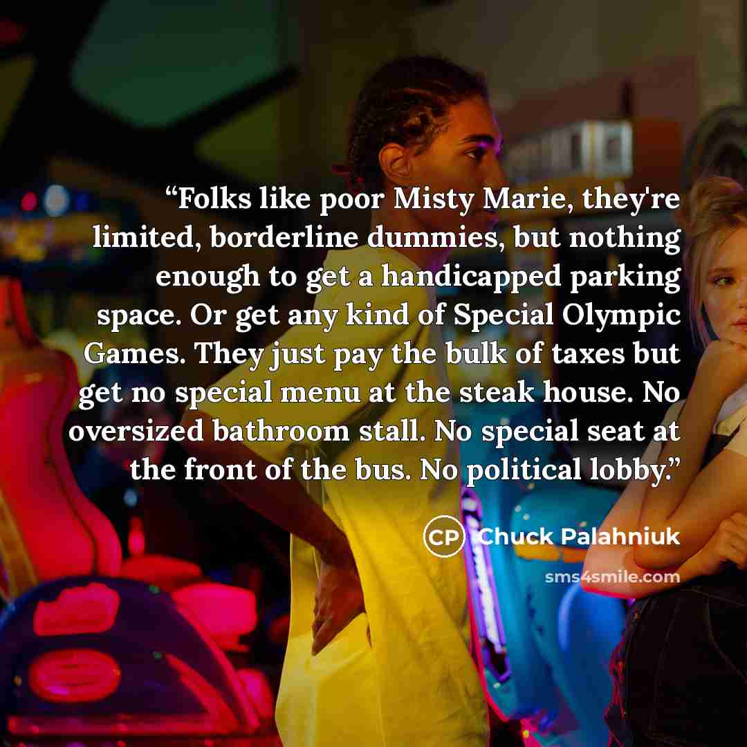 “Folks like poor Misty Marie, they're limited, borderline dummies, but nothing enough to get a handicapped parking space. Or get any kind of Special Olympic Games. They just pay the bulk of taxes but get no special menu at the steak house. No oversized bathroom stall. No special seat at the front…” quote by Chuck Palahniuk