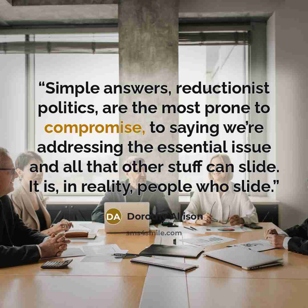 “Simple answers, reductionist politics, are the most prone to compromise, to saying we’re addressing the essential issue and all that other stuff can slide. It is, in reality, people who slide.” quote by Dorothy Allison
