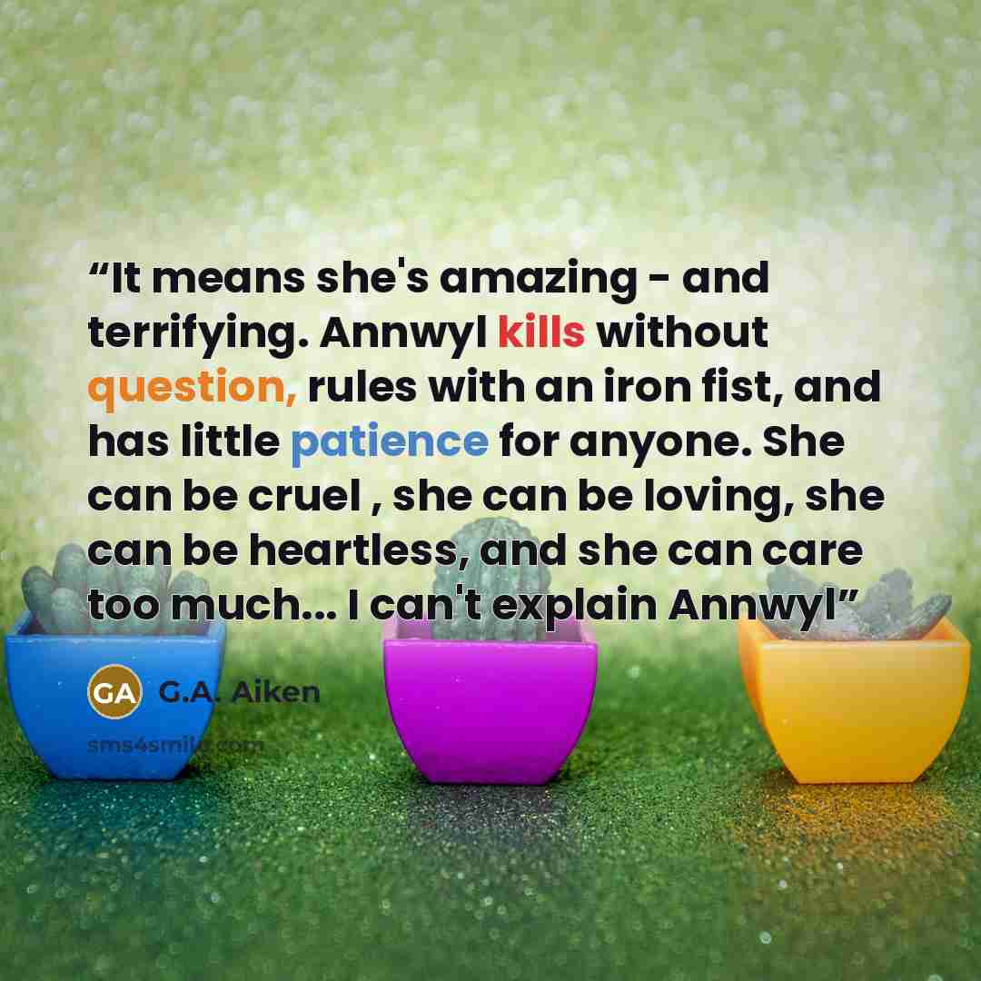 “It means she's amazing - and terrifying. Annwyl kills without question, rules with an iron fist, and has little patience for anyone. She can be cruel , she can be loving, she can be heartless, and she can care too much... I can't explain Annwyl” quote by G.A. Aiken