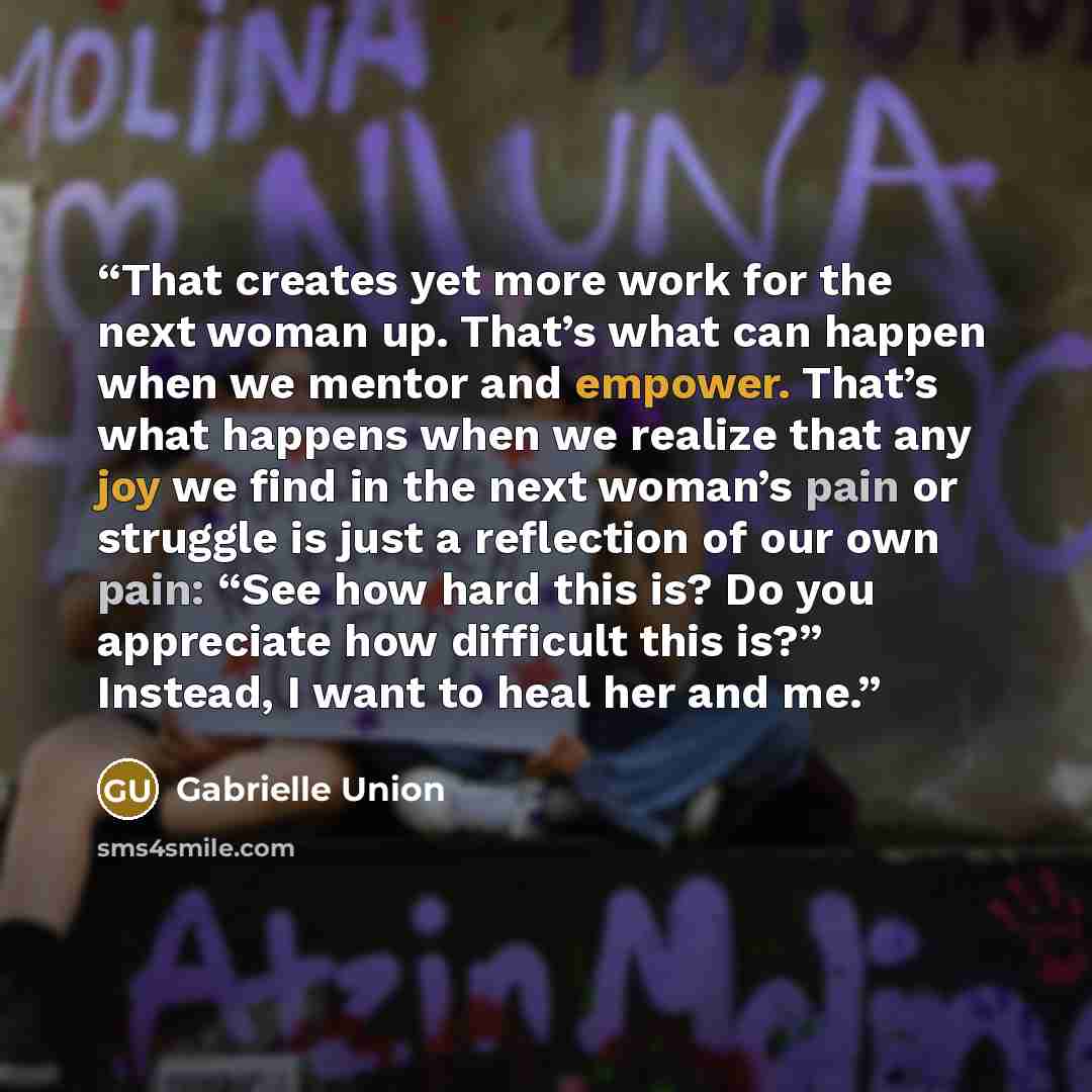“That creates yet more work for the next woman up. That’s what can happen when we mentor and empower. That’s what happens when we realize that any joy we find in the next woman’s pain or struggle is just a reflection of our own pain: “See how hard this is? Do you appreciate how difficult this is?”…” quote by Gabrielle Union