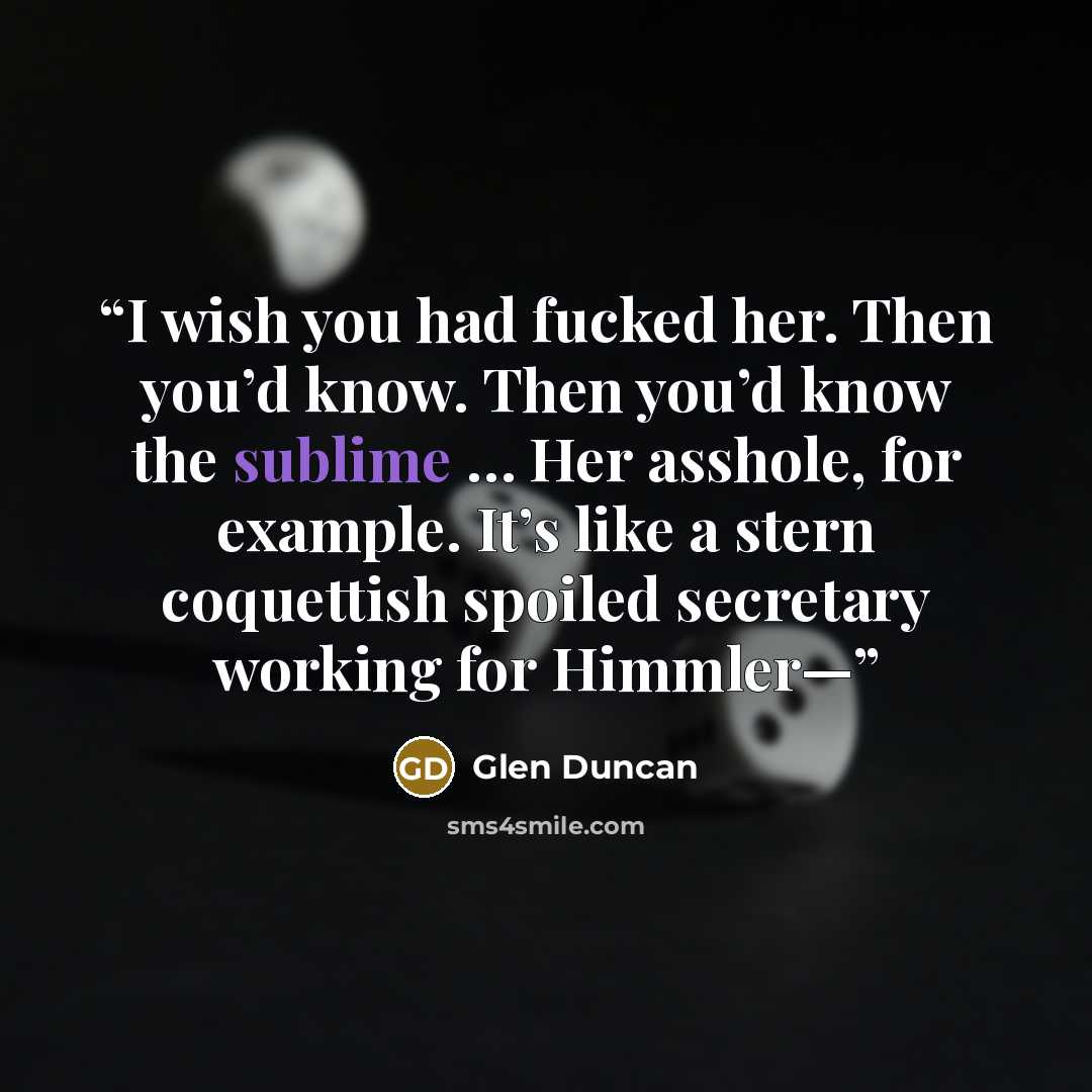 “I wish you had fucked her. Then you’d know. Then you’d know the sublime … Her asshole, for example. It’s like a stern coquettish spoiled secretary working for Himmler—” quote by Glen Duncan