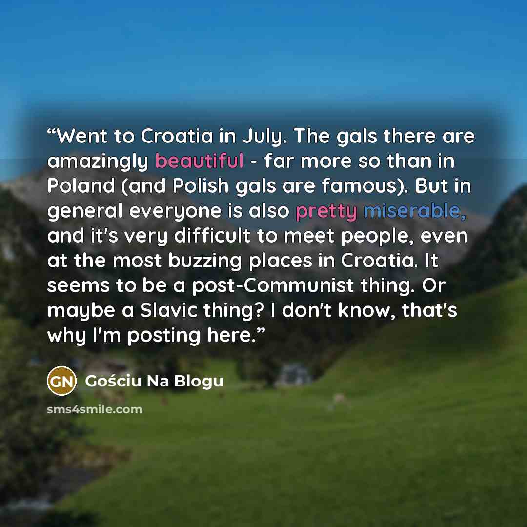 “Went to Croatia in July. The gals there are amazingly beautiful - far more so than in Poland (and Polish gals are famous). But in general everyone is also pretty miserable, and it's very difficult to meet people, even at the most buzzing places in Croatia. It seems to be a post-Communist thing. Or…” quote by Gościu Na Blogu