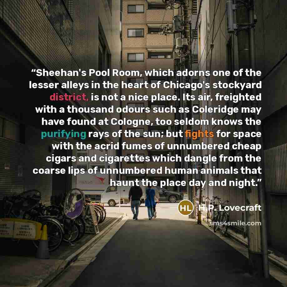 “Sheehan's Pool Room, which adorns one of the lesser alleys in the heart of Chicago's stockyard district, is not a nice place. Its air, freighted with a thousand odours such as Coleridge may have found at Cologne, too seldom knows the purifying rays of the sun; but fights for space with the acrid…” quote by H.P. Lovecraft