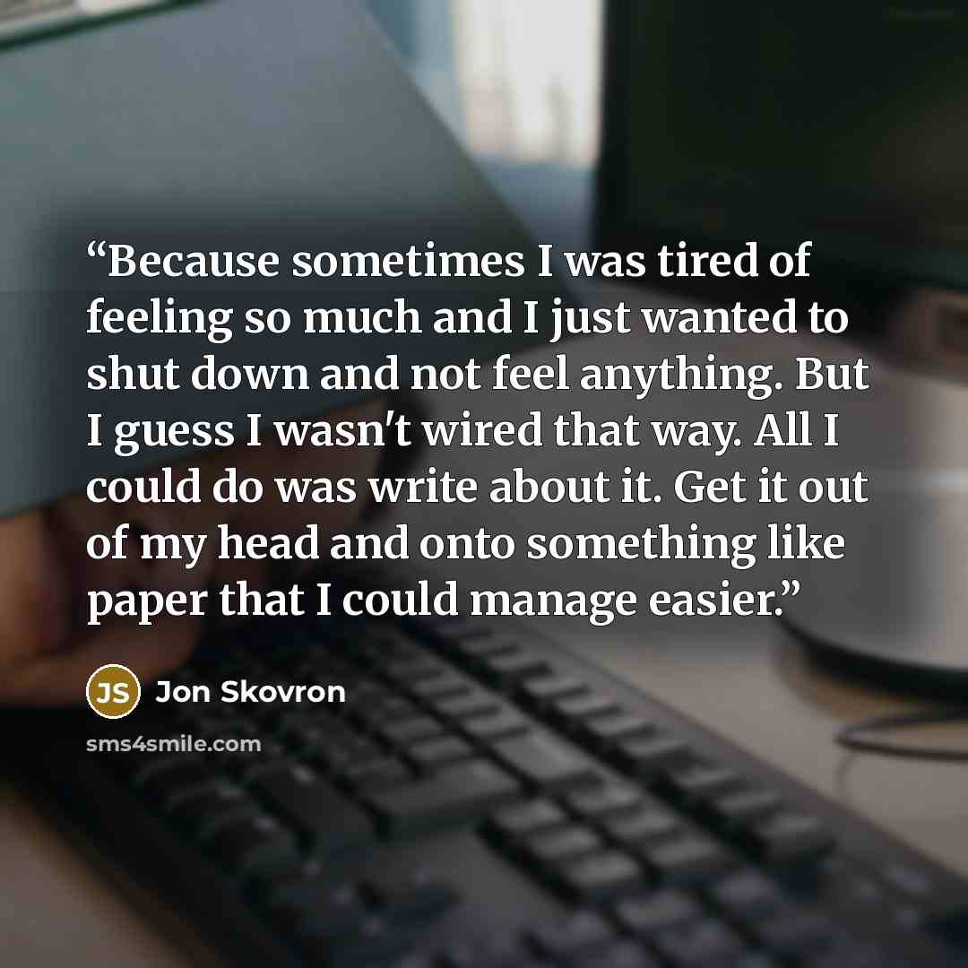 “Because sometimes I was tired of feeling so much and I just wanted to shut down and not feel anything. But I guess I wasn't wired that way. All I could do was write about it. Get it out of my head and onto something like paper that I could manage easier.” quote by Jon Skovron
