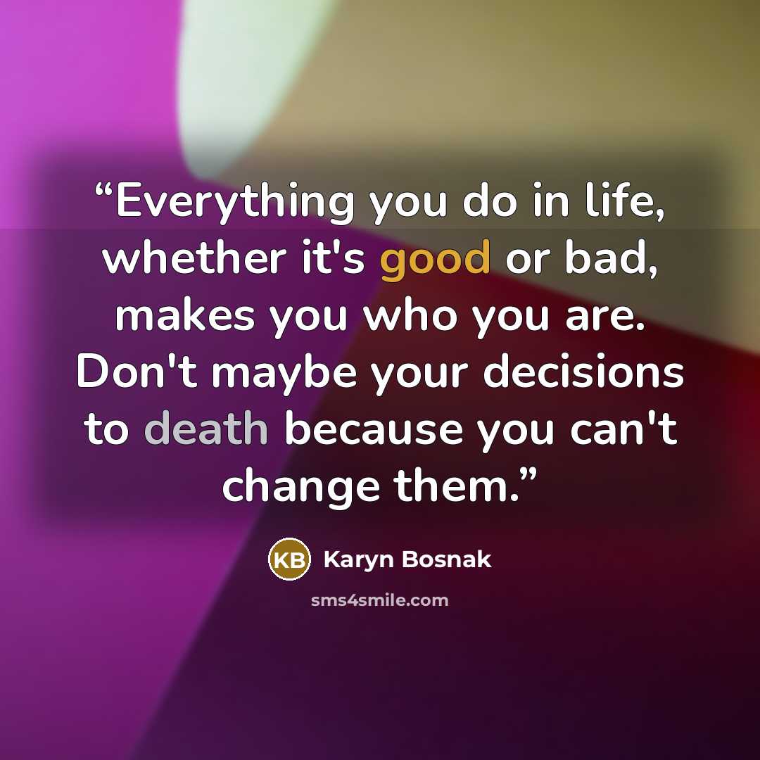 “Everything you do in life, whether it's good or bad, makes you who you are. Don't maybe your decisions to death because you can't change them.” quote by Karyn Bosnak