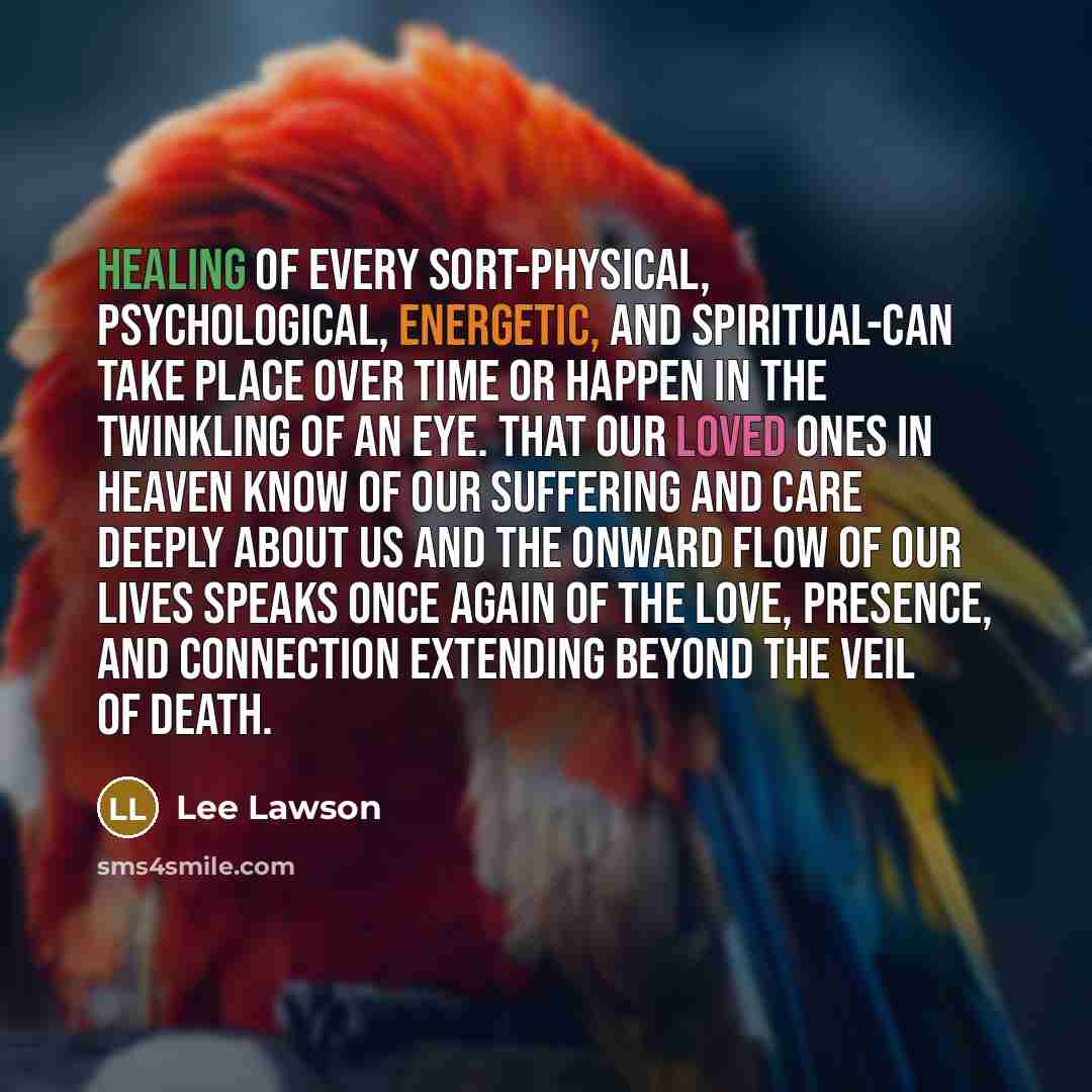 “Healing of every sort-physical, psychological, energetic, and spiritual-can take place over time or happen in the twinkling of an eye. That our loved ones in heaven know of our suffering and care deeply about us and the onward flow of our lives speaks once again of the love, presence, and…” quote by Lee Lawson