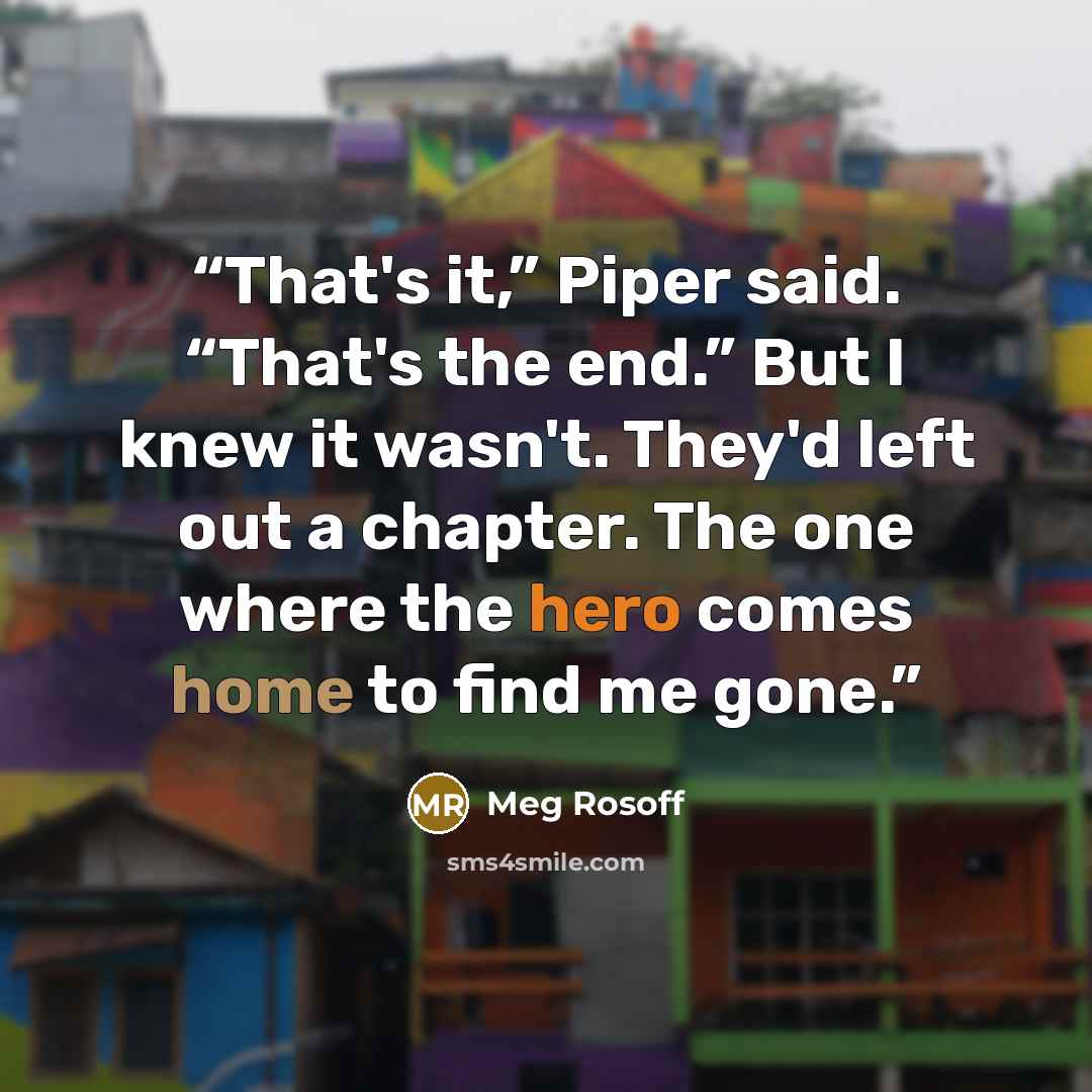 “That's it,” Piper said. “That's the end.” But I knew it wasn't. They'd left out a chapter. The one where the hero comes home to find me gone.” quote by Meg Rosoff