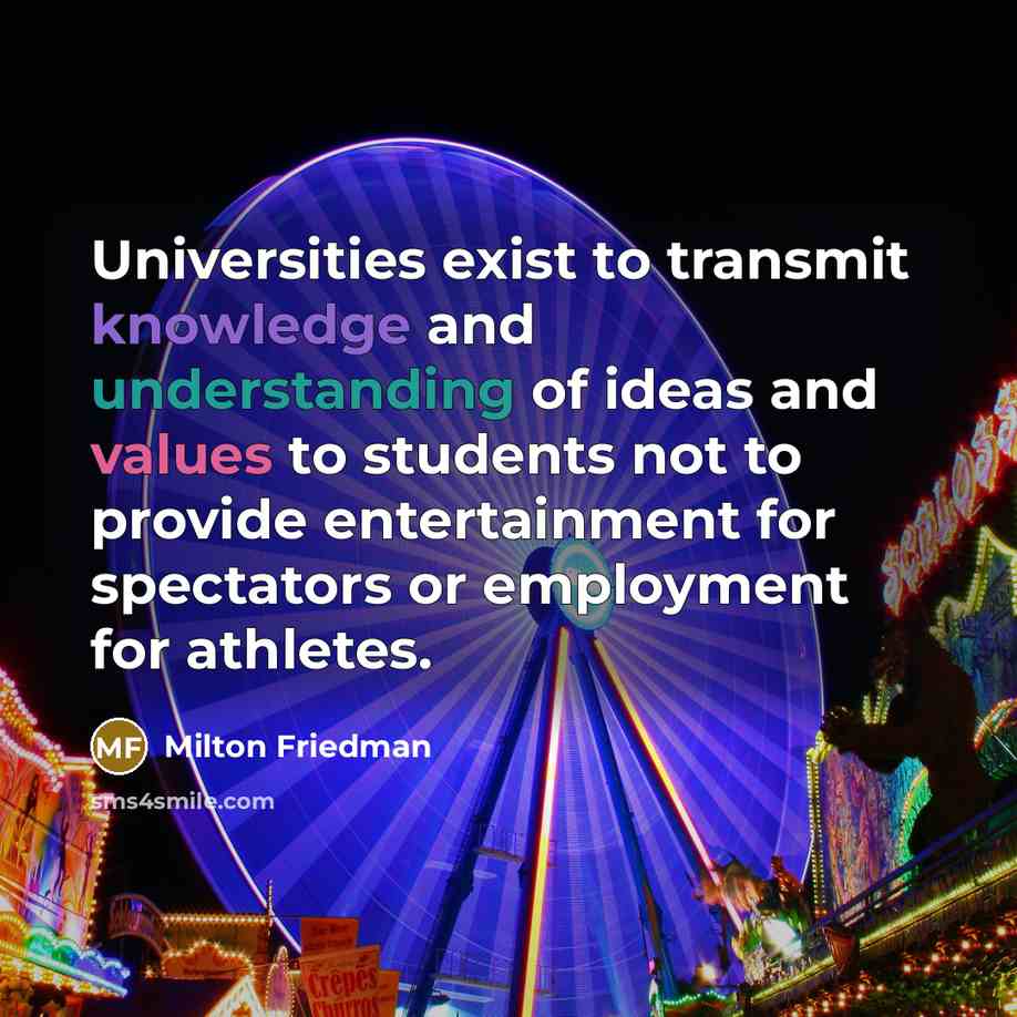 “Universities exist to transmit knowledge and understanding of ideas and values to students not to provide entertainment for spectators or employment for athletes.” quote by Milton Friedman