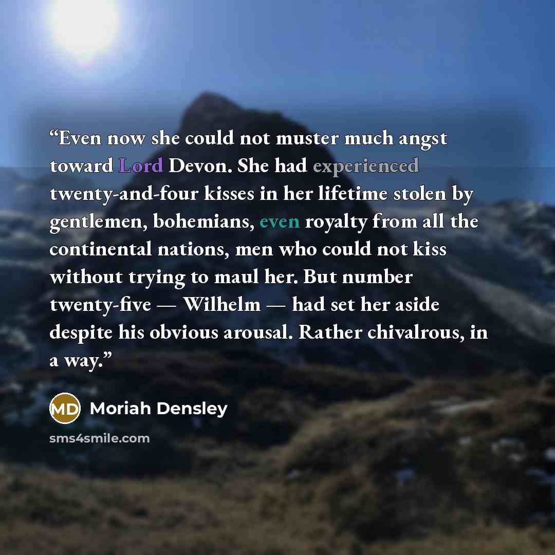 “Even now she could not muster much angst toward Lord Devon. She had experienced twenty-and-four kisses in her lifetime stolen by gentlemen, bohemians, even royalty from all the continental nations, men who could not kiss without trying to maul her. But number twenty-five — Wilhelm — had set her…” quote by Moriah Densley