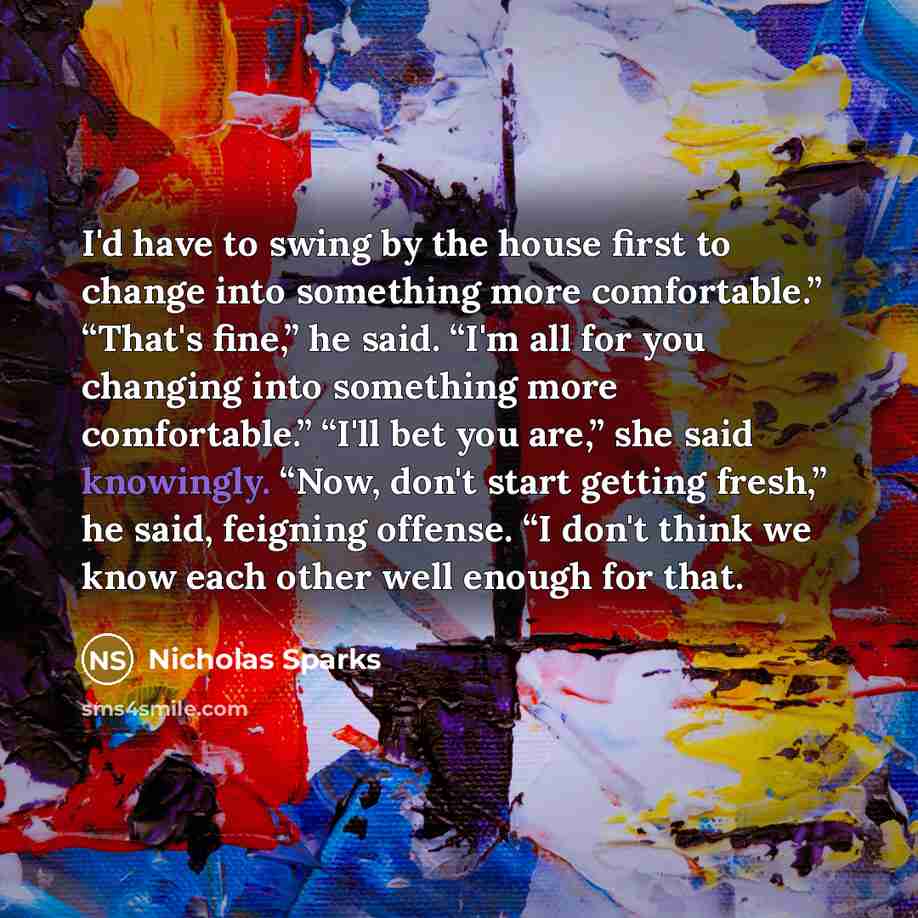 “I'd have to swing by the house first to change into something more comfortable.” “That's fine,” he said. “I'm all for you changing into something more comfortable.” “I'll bet you are,” she said knowingly. “Now, don't start getting fresh,” he said, feigning offense. “I don't think we know each…” quote by Nicholas Sparks