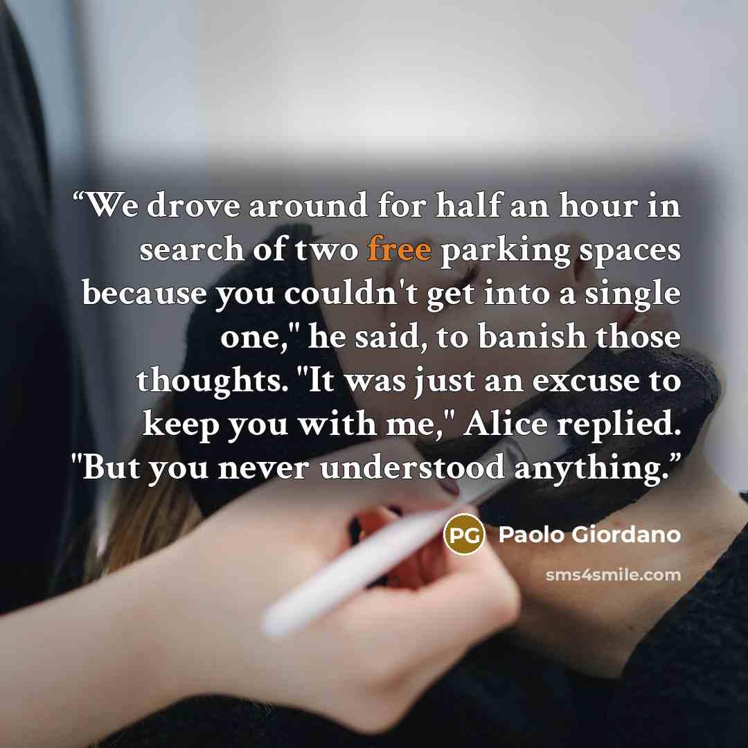 “We drove around for half an hour in search of two free parking spaces because you couldn't get into a single one," he said, to banish those thoughts. "It was just an excuse to keep you with me," Alice replied. "But you never understood anything.” quote by Paolo Giordano