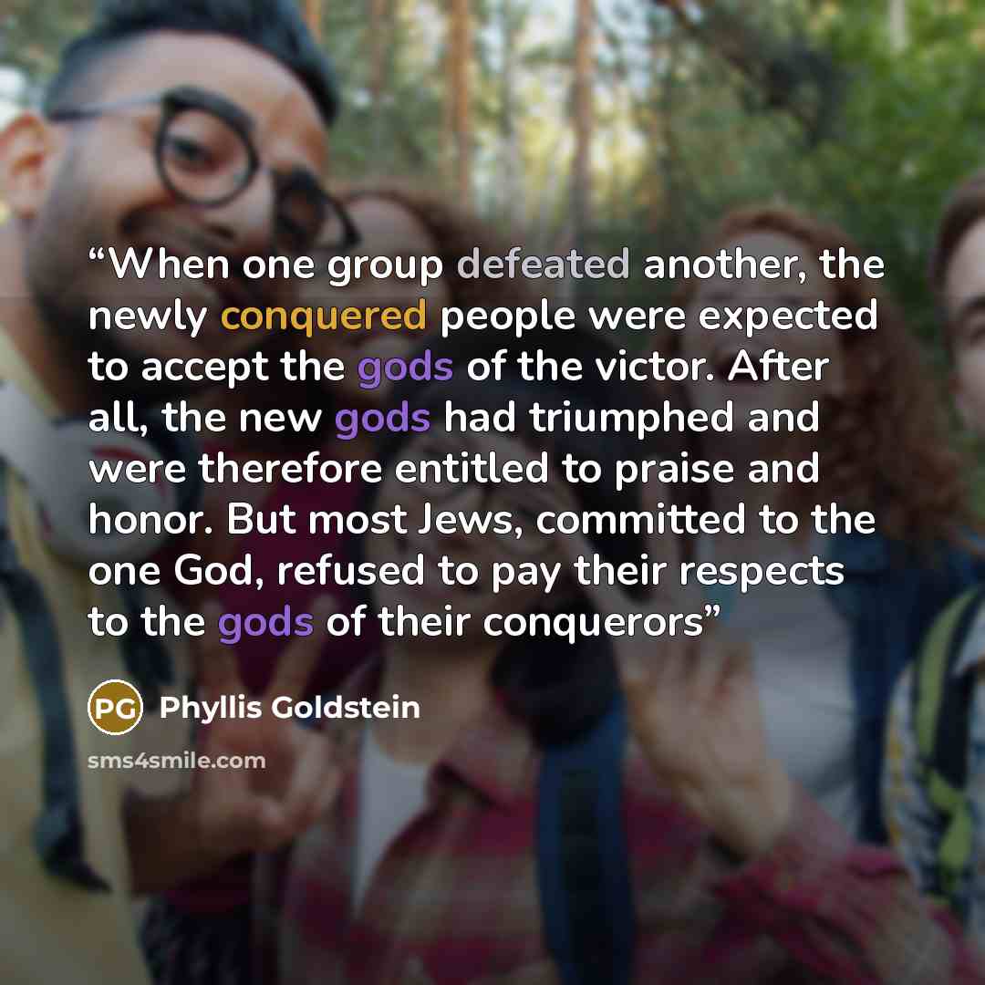 “When one group defeated another, the newly conquered people were expected to accept the gods of the victor. After all, the new gods had triumphed and were therefore entitled to praise and honor. But most Jews, committed to the one God, refused to pay their respects to the gods of their conquerors” quote by Phyllis Goldstein