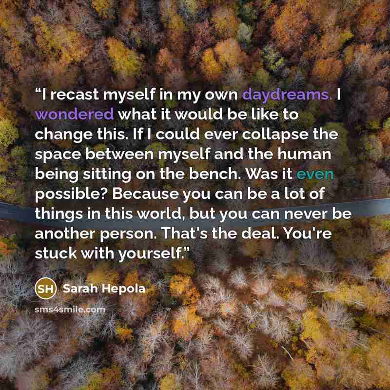 “I recast myself in my own daydreams. I wondered what it would be like to change this. If I could ever collapse the space between myself and the human being sitting on the bench. Was it even possible? Because you can be a lot of things in this world, but you can never be another person. That's the…” quote by Sarah Hepola