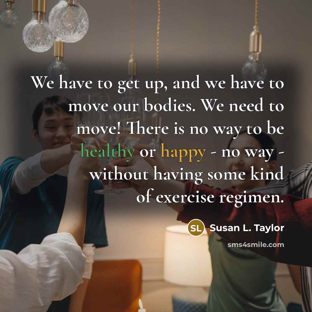 “We have to get up, and we have to move our bodies. We need to move! There is no way to be healthy or happy - no way - without having some kind of exercise regimen.” quote by Susan L. Taylor