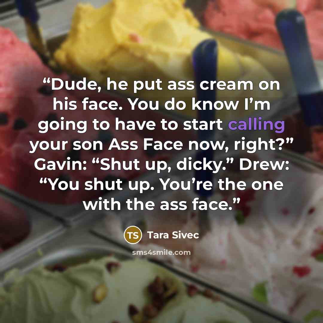“Dude, he put ass cream on his face. You do know I’m going to have to start calling your son Ass Face now, right?” Gavin: “Shut up, dicky.” Drew: “You shut up. You’re the one with the ass face.” quote by Tara Sivec