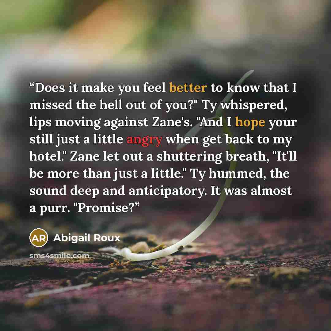 “Does it make you feel better to know that I missed the hell out of you?" Ty whispered, lips moving against Zane's. "And I hope your still just a little angry when get back to my hotel." Zane let out a shuttering breath, "It'll be more than just a little." Ty hummed, the sound deep and…” quote by Abigail Roux