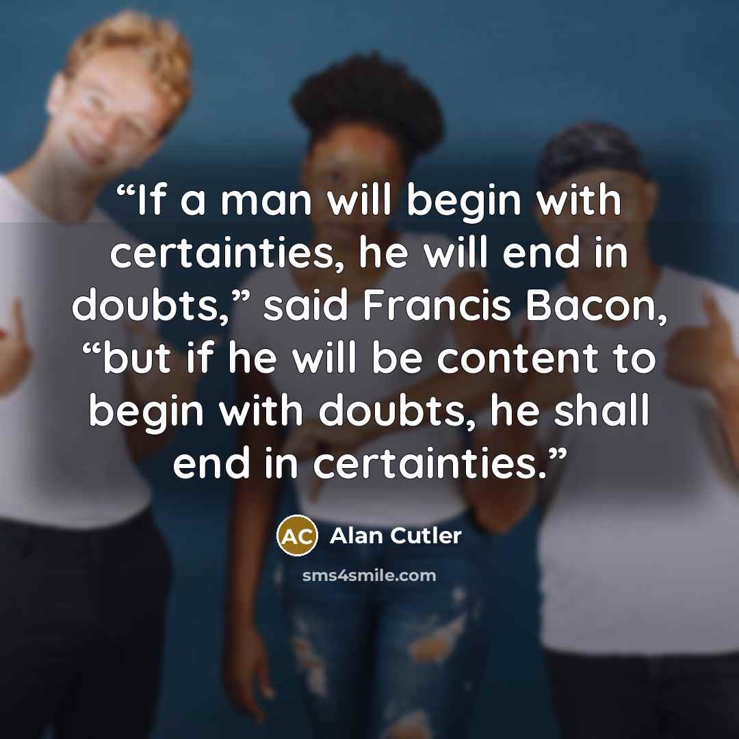 “If a man will begin with certainties, he will end in doubts,” said Francis Bacon, “but if he will be content to begin with doubts, he shall end in certainties.” quote by Alan Cutler