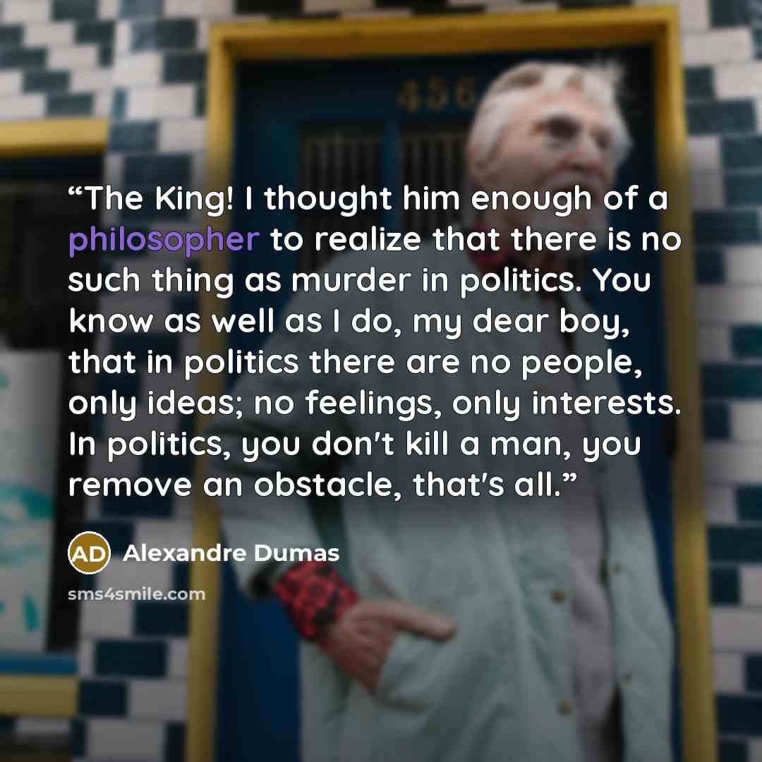 “The King! I thought him enough of a philosopher to realize that there is no such thing as murder in politics. You know as well as I do, my dear boy, that in politics there are no people, only ideas; no feelings, only interests. In politics, you don't kill a man, you remove an obstacle, that's all.” quote by Alexandre Dumas