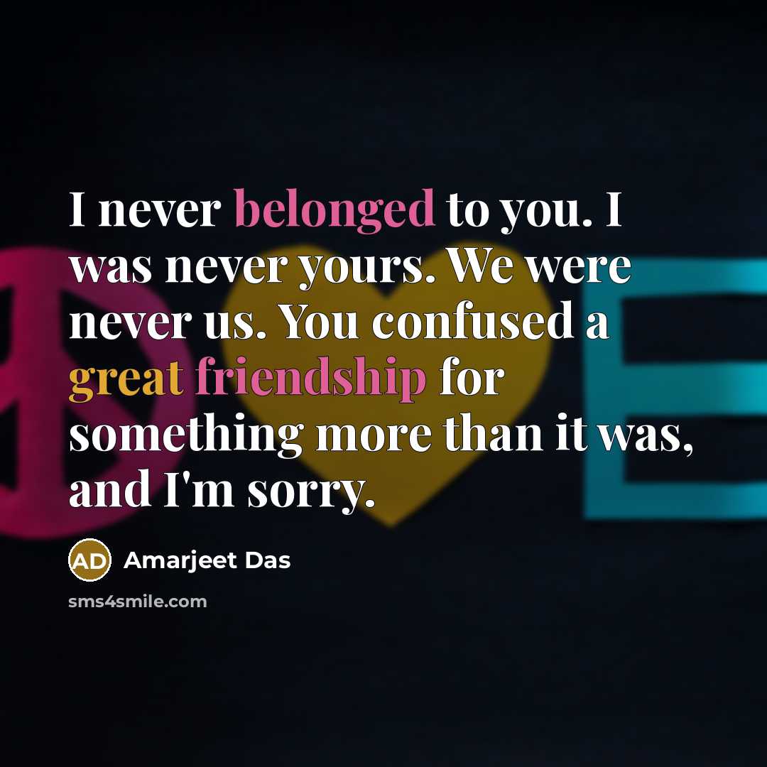 “I never belonged to you. I was never yours. We were never us. You confused a great friendship for something more than it was, and I'm sorry.” quote by Amarjeet Das